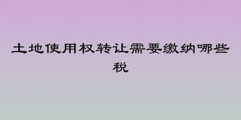 土地使用权转让需要缴纳哪些税