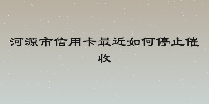 河源市信用卡最近如何停止催收