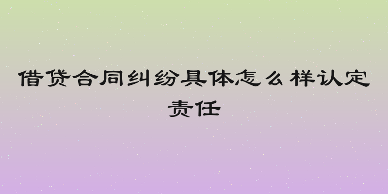 借贷合同纠纷具体怎么样认定责任