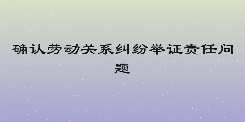 确认劳动关系纠纷举证责任问题