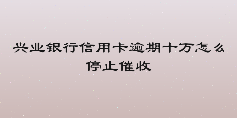 兴业银行信用卡逾期十万怎么停止催收