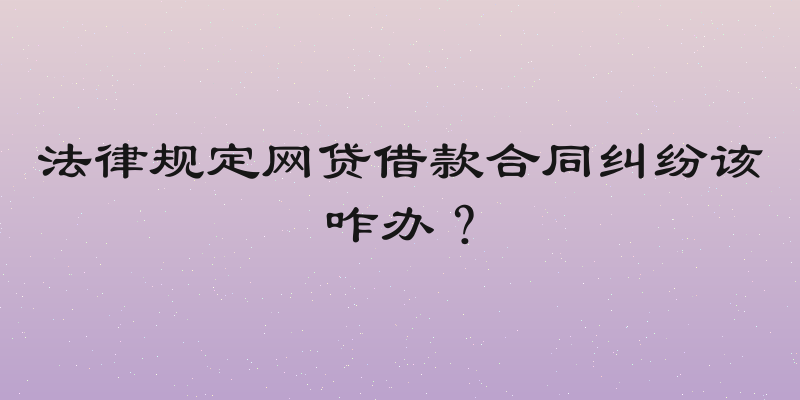 法律规定网贷借款合同纠纷该咋办？