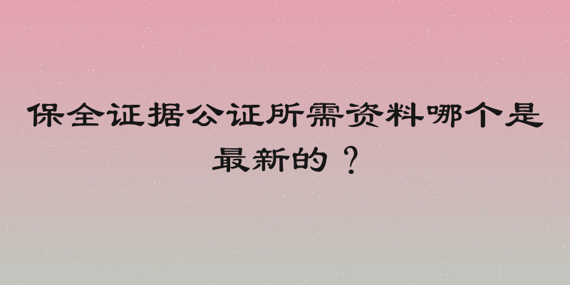 保全证据公证所需资料哪个是最新的？