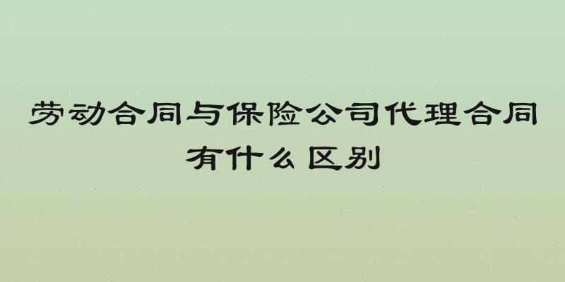 劳动合同与保险公司代理合同有什么区别