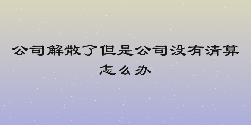 公司解散了但是公司没有清算怎么办