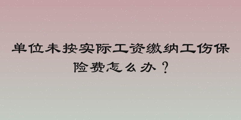 单位未按实际工资缴纳工伤保险费怎么办？