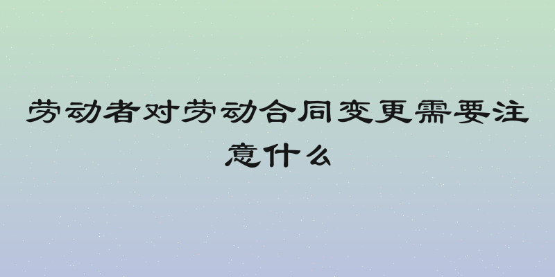 劳动者对劳动合同变更需要注意什么