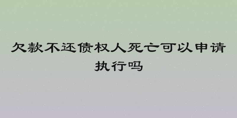 欠款不还债权人死亡可以申请执行吗