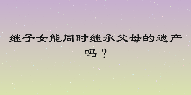 继子女能同时继承父母的遗产吗？