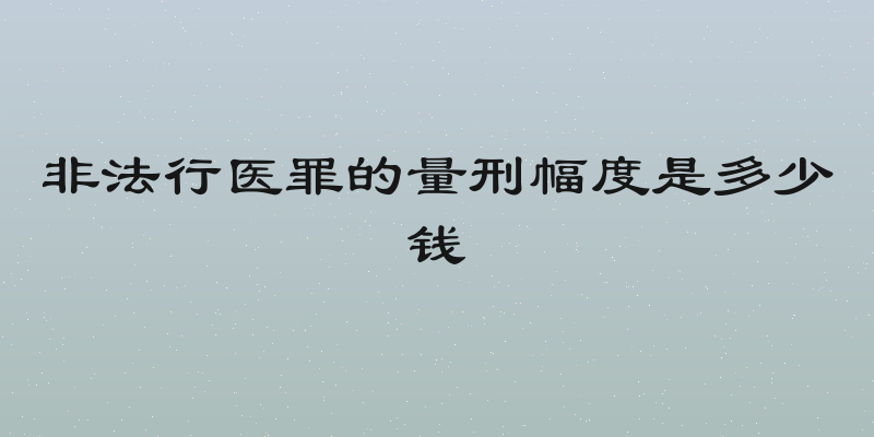 非法行医罪的量刑幅度是多少钱