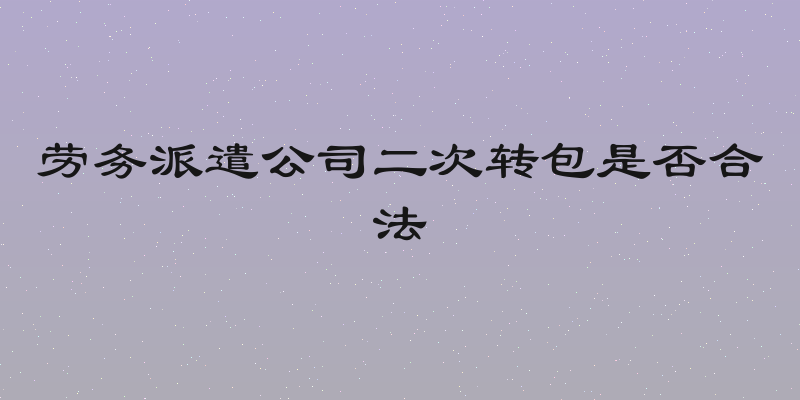 劳务派遣公司二次转包是否合法