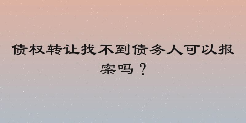 债权转让找不到债务人可以报案吗？