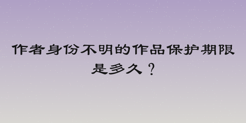 作者身份不明的作品保护期限是多久？
