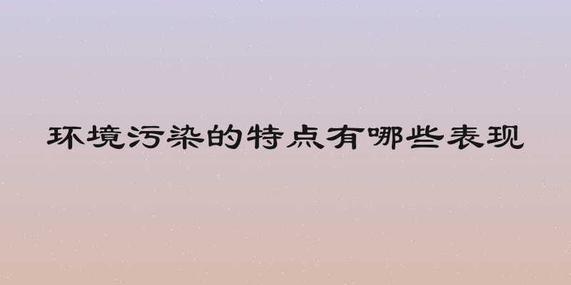 环境污染的特点有哪些表现