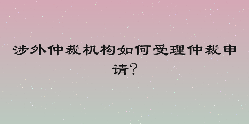涉外仲裁机构如何受理仲裁申请?