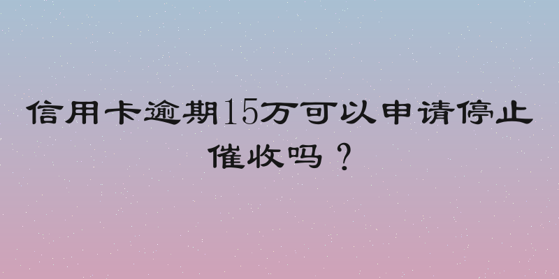 信用卡逾期15万可以申请停止催收吗？