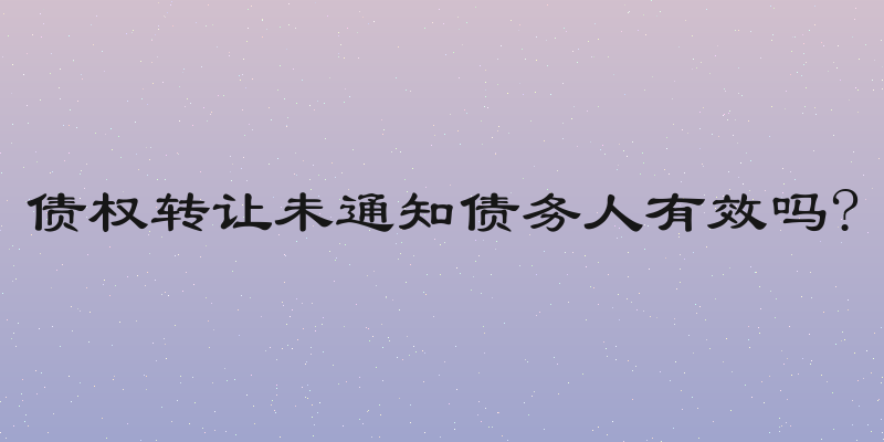 债权转让未通知债务人有效吗?