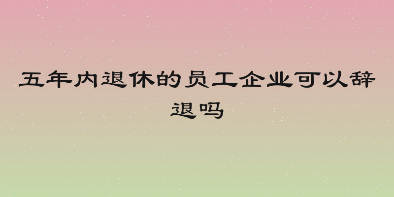五年内退休的员工企业可以辞退吗