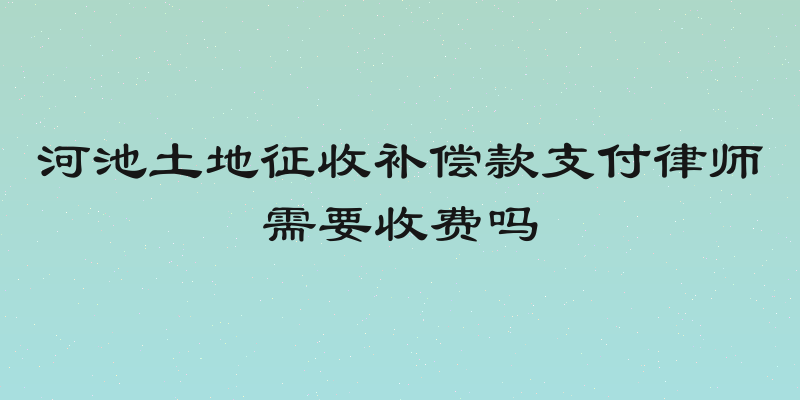 河池土地征收补偿款支付律师需要收费吗