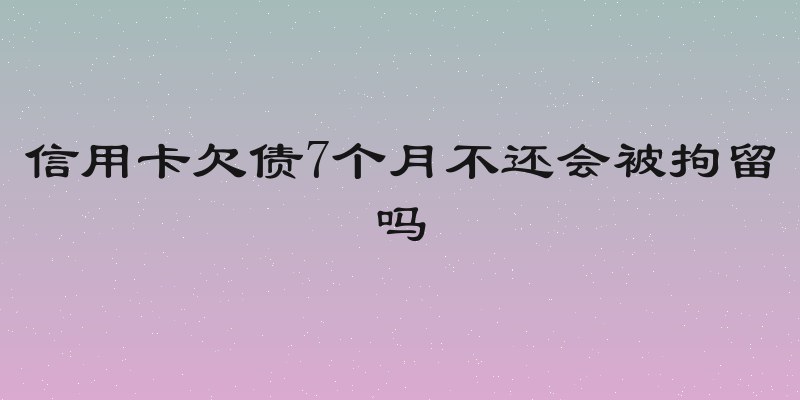 信用卡欠债7个月不还会被拘留吗