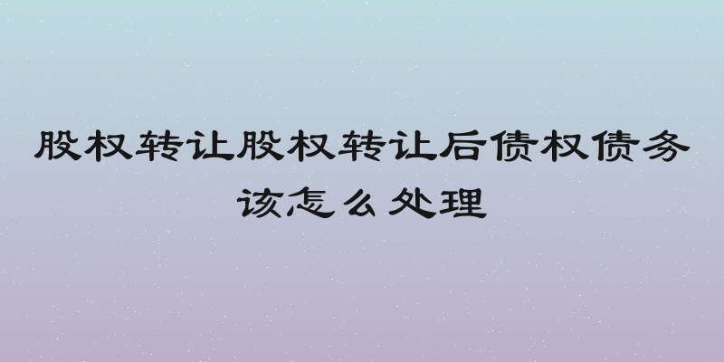 股权转让股权转让后债权债务该怎么处理