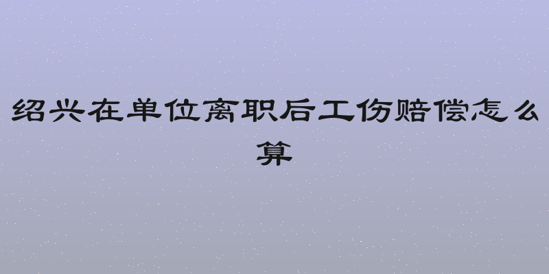 绍兴在单位离职后工伤赔偿怎么算
