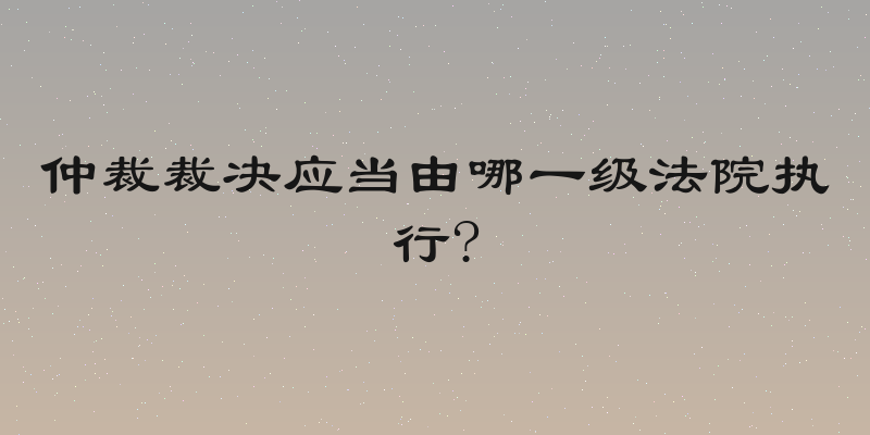 仲裁裁决应当由哪一级法院执行?