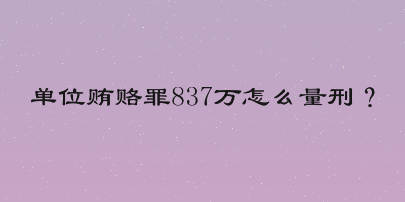 单位贿赂罪837万怎么量刑？