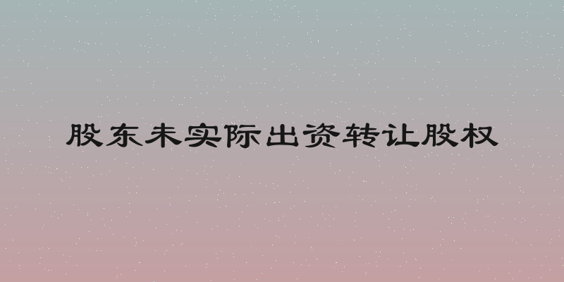 股东未实际出资转让股权
