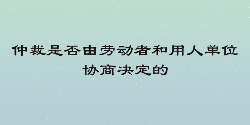 仲裁是否由劳动者和用人单位协商决定的