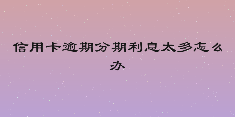 信用卡逾期分期利息太多怎么办