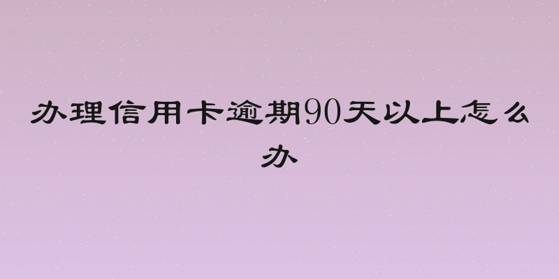 办理信用卡逾期90天以上怎么办