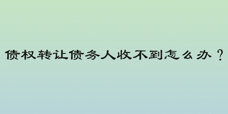 债权转让债务人收不到怎么办？