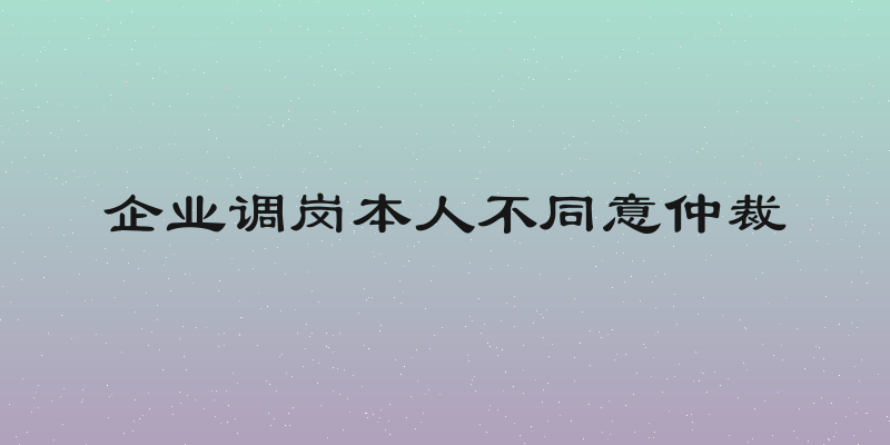 企业调岗本人不同意仲裁