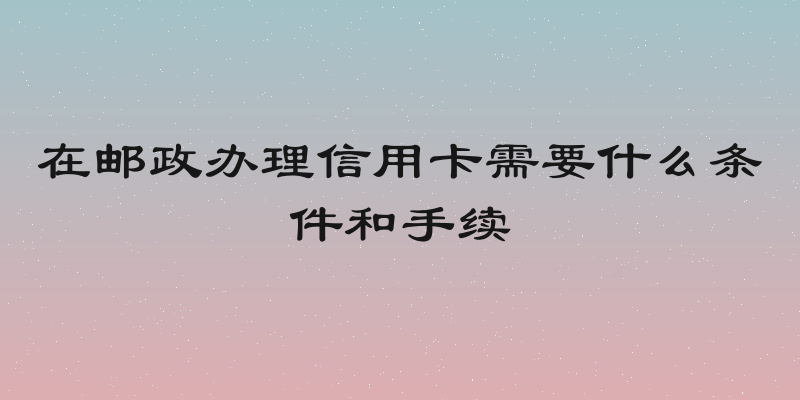 在邮政办理信用卡需要什么条件和手续