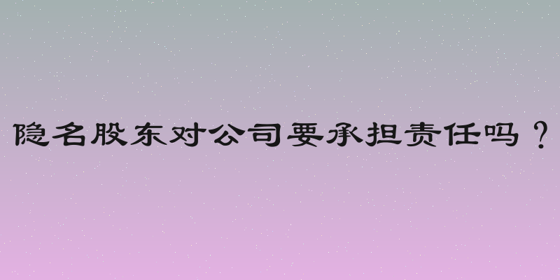 隐名股东对公司要承担责任吗？