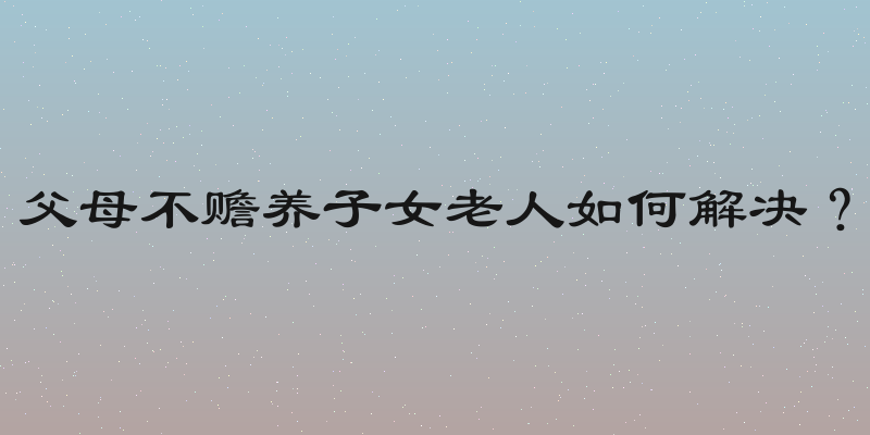 父母不赡养子女老人如何解决？