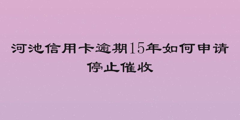 河池信用卡逾期15年如何申请停止催收