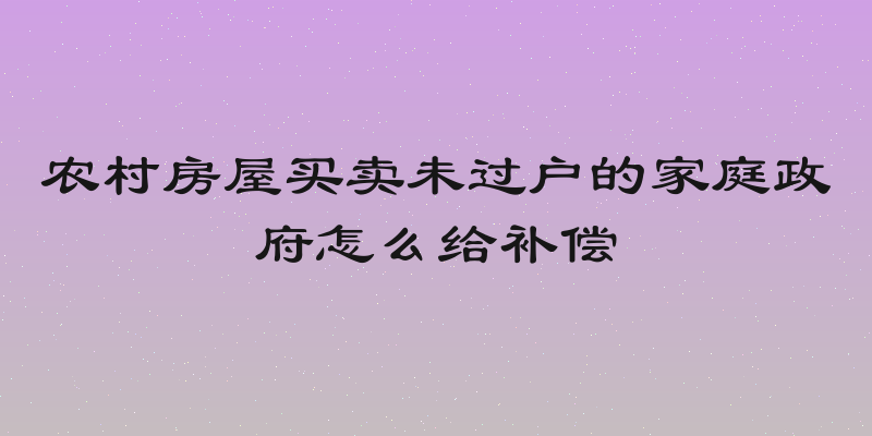 农村房屋买卖未过户的家庭政府怎么给补偿