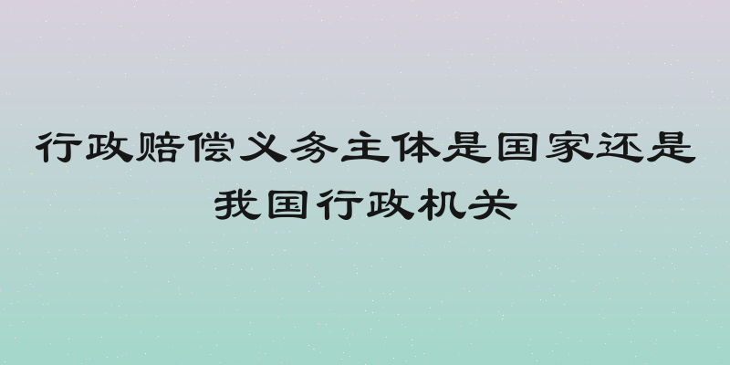 行政赔偿义务主体是国家还是我国行政机关