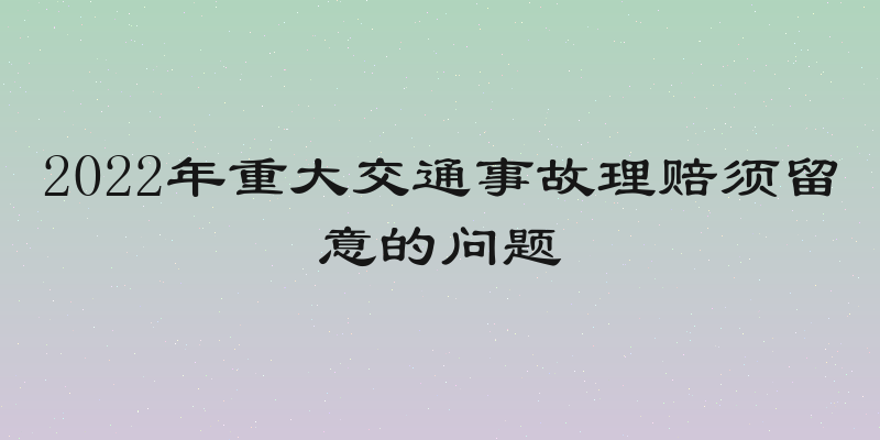 2022年重大交通事故理赔须留意的问题