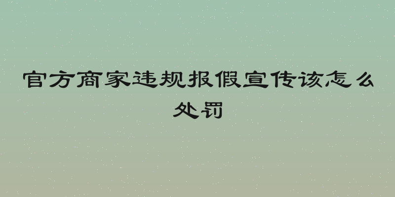 官方商家违规报假宣传该怎么处罚