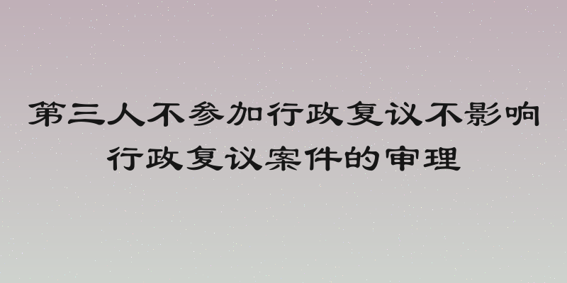 第三人不参加行政复议不影响行政复议案件的审理