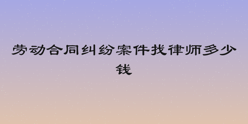 劳动合同纠纷案件找律师多少钱