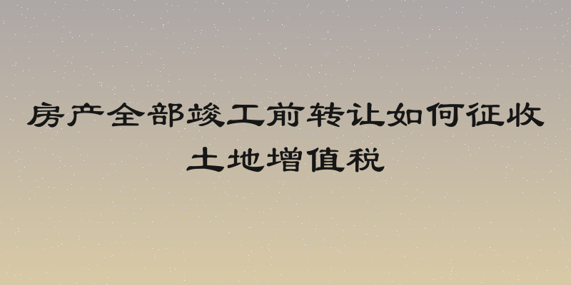 房产全部竣工前转让如何征收土地增值税