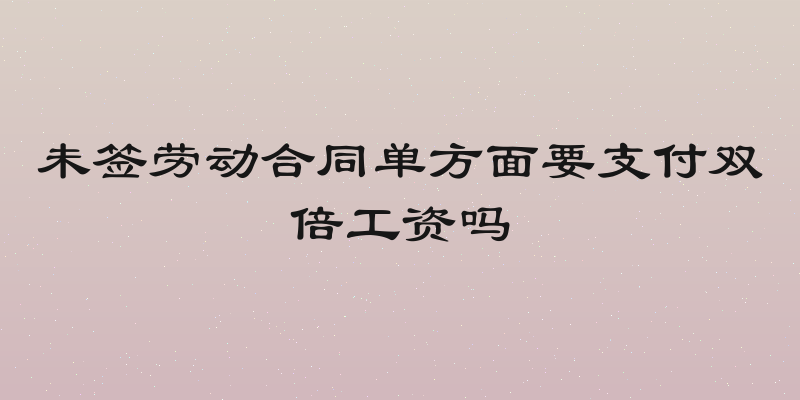 未签劳动合同单方面要支付双倍工资吗