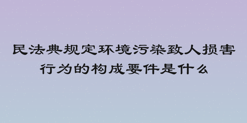 民法典规定环境污染致人损害行为的构成要件是什么