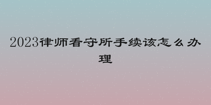 2023律师看守所手续该怎么办理