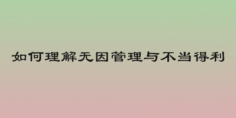 如何理解无因管理与不当得利
