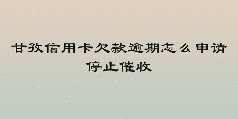 甘孜信用卡欠款逾期怎么申请停止催收